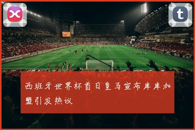西班牙世界杯首日皇马宣布库库加盟引发热议