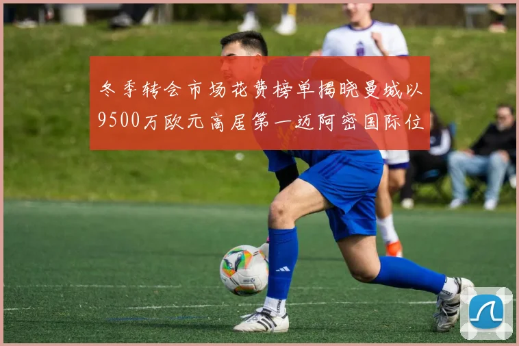 冬季转会市场花费榜单揭晓曼城以9500万欧元高居第一迈阿密国际位列第十一