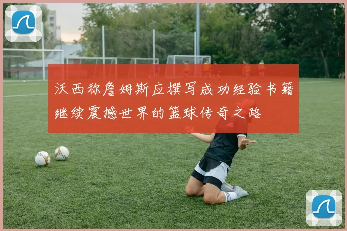 沃西称詹姆斯应撰写成功经验书籍继续震撼世界的篮球传奇之路