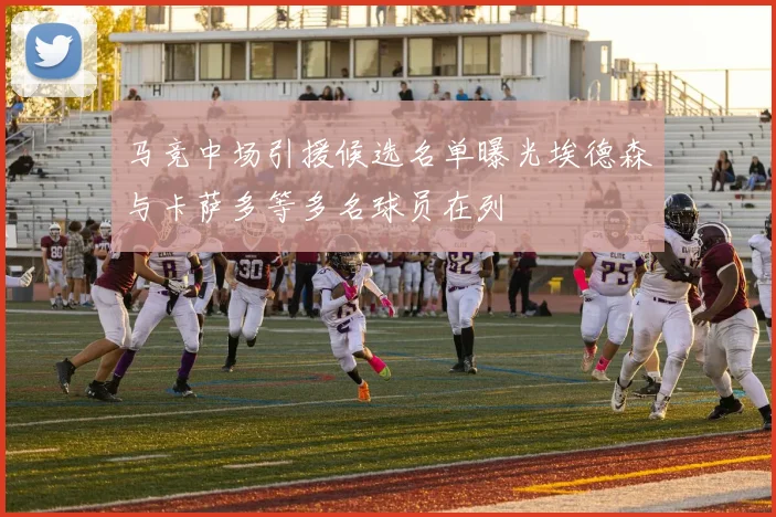 马竞中场引援候选名单曝光埃德森与卡萨多等多名球员在列