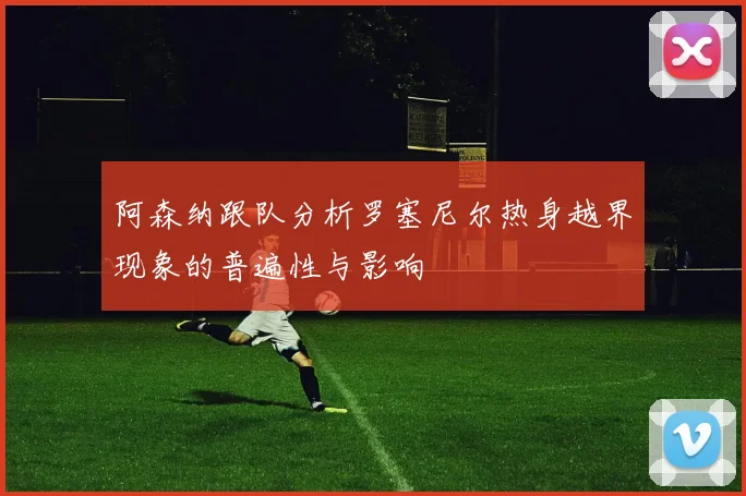 阿森纳跟队分析罗塞尼尔热身越界现象的普遍性与影响