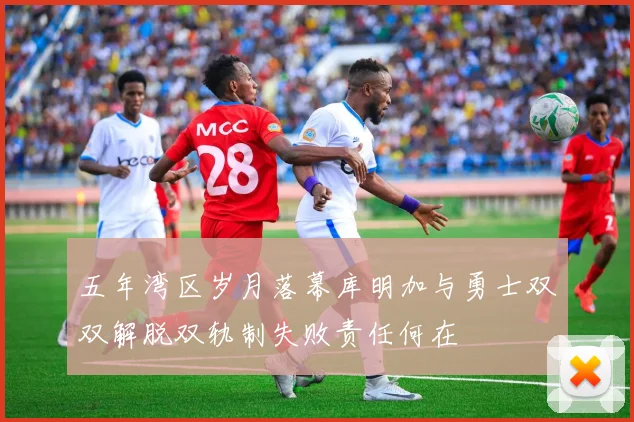 五年湾区岁月落幕库明加与勇士双双解脱双轨制失败责任何在