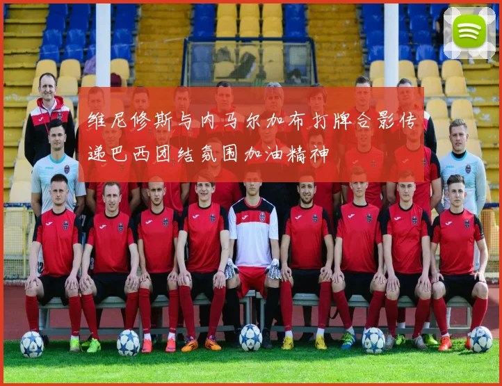 维尼修斯与内马尔加布打牌合影传递巴西团结氛围加油精神