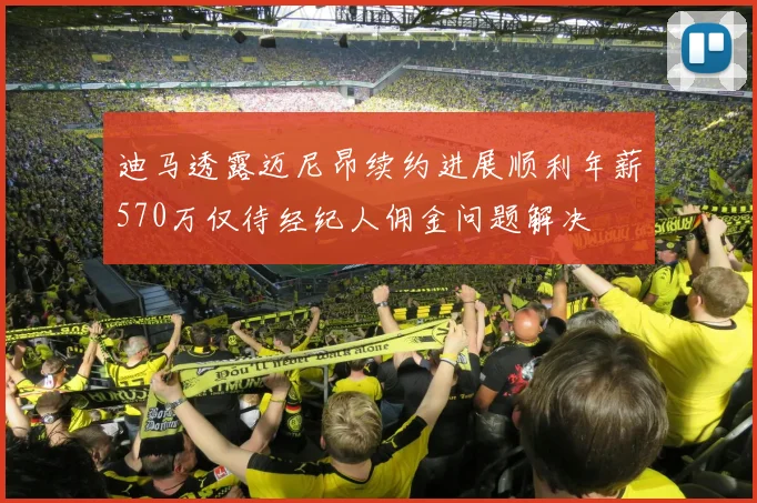 迪马透露迈尼昂续约进展顺利年薪570万仅待经纪人佣金问题解决