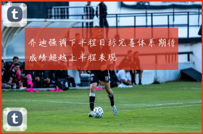 乔迪强调下半程目标完善体系期待成绩超越上半程表现