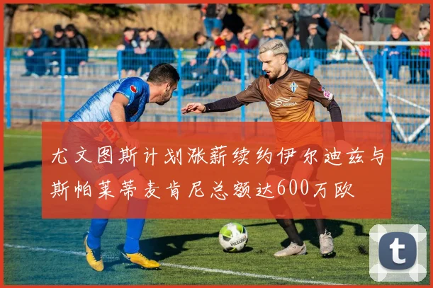 尤文图斯计划涨薪续约伊尔迪兹与斯帕莱蒂麦肯尼总额达600万欧