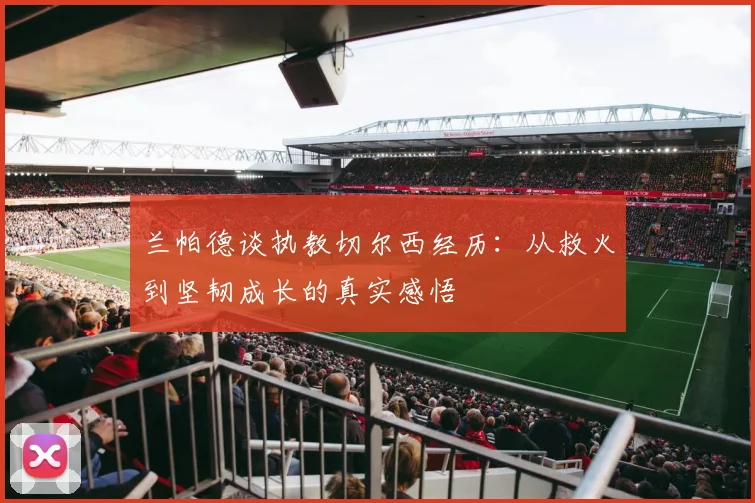 兰帕德谈执教切尔西经历：从救火到坚韧成长的真实感悟