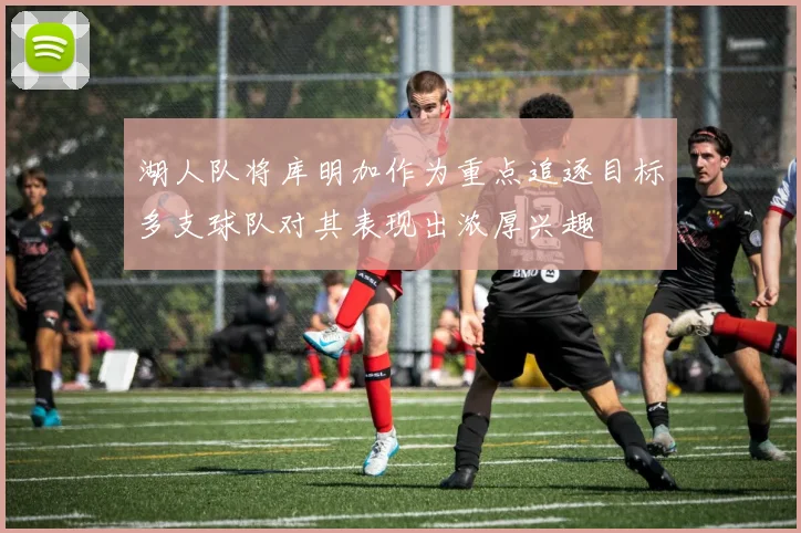湖人队将库明加作为重点追逐目标多支球队对其表现出浓厚兴趣