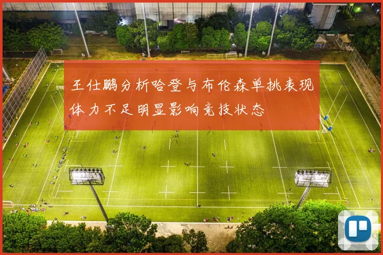 王仕鹏分析哈登与布伦森单挑表现体力不足明显影响竞技状态