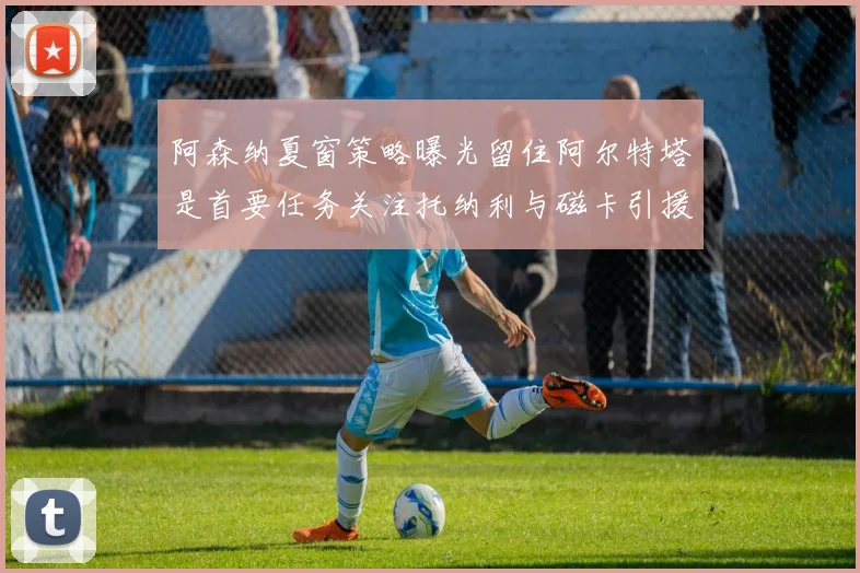 阿森纳夏窗策略曝光留住阿尔特塔是首要任务关注托纳利与磁卡引援动态