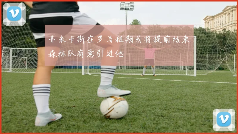 齐米卡斯在罗马租期或将提前结束森林队有意引进他