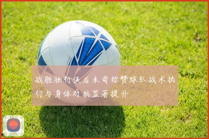 战胜独行侠后米奇称赞球队战术执行与身体对抗显著提升