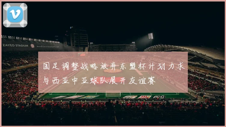 国足调整战略放弃东盟杯计划力求与西亚中亚球队展开友谊赛