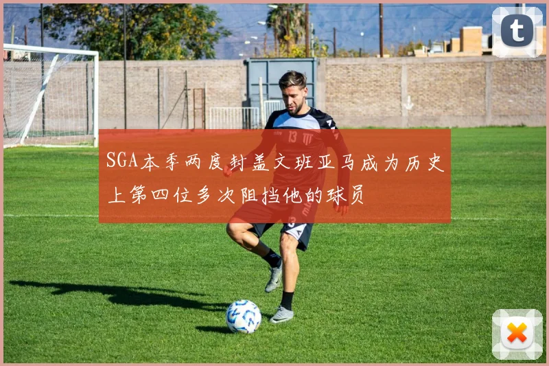 SGA本季两度封盖文班亚马成为历史上第四位多次阻挡他的球员
