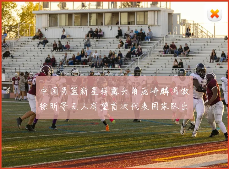中国男篮新星崭露头角庞峥麟冯傲徐昕等五人有望首次代表国家队出战