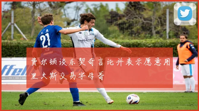 费尔顿谈东契奇言论并表示愿意用里夫斯交易字母哥