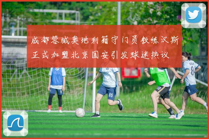 成都蓉城奥地利籍守门员教练汉斯正式加盟北京国安引发球迷热议